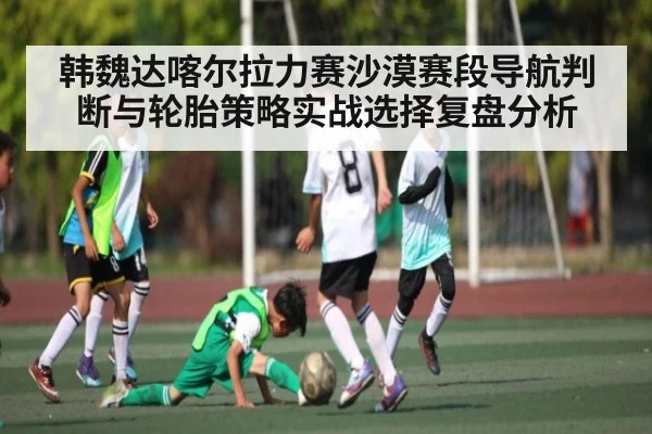 韩魏达喀尔拉力赛沙漠赛段导航判断与轮胎策略实战选择复盘分析