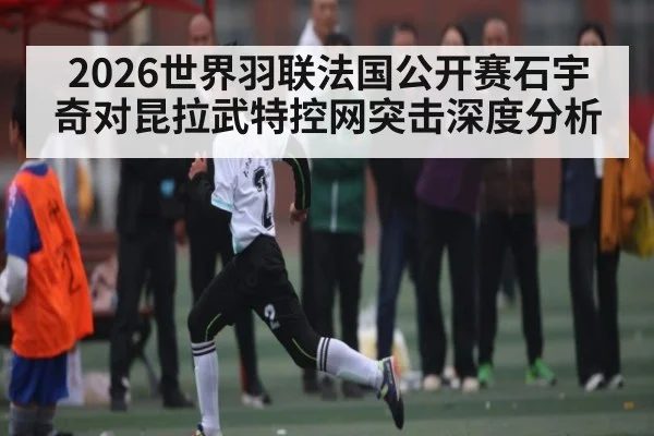 2026世界羽联法国公开赛石宇奇对昆拉武特控网突击深度分析